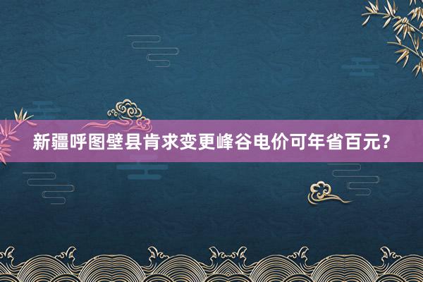 新疆呼图壁县肯求变更峰谷电价可年省百元？